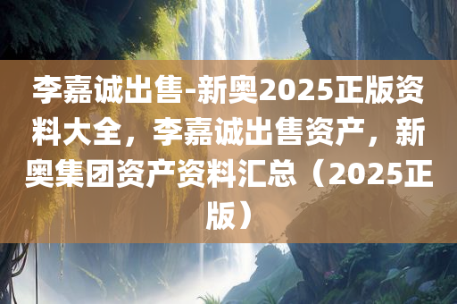 李嘉诚出售-新奥2025正版资料大全，李嘉诚出售资产，新奥集团资产资料汇总（2025正版）