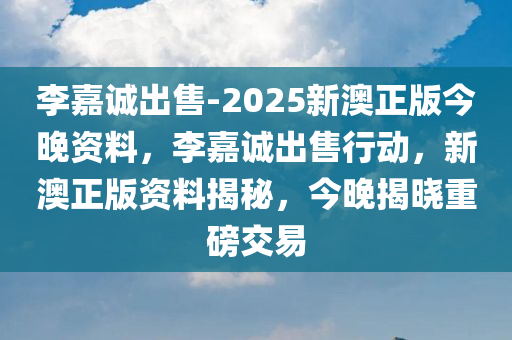 李嘉诚出售-2025新澳正版今晚资料，李嘉诚出售行动，新澳正版资料揭秘，今晚揭晓重磅交易，李嘉诚出售行动揭秘，新澳正版资料今晚揭晓重磅交易
