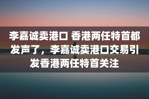 李嘉诚卖港口 香港两任特首都发声了，李嘉诚卖港口交易引发香港两任特首关注，李嘉诚港口交易引发关注，香港两任特首发声表态
