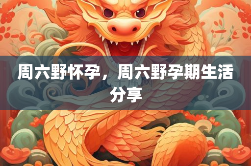 周六野怀孕,周六野孕期生活分享,周六野孕期生活,孕期生活分享与体验