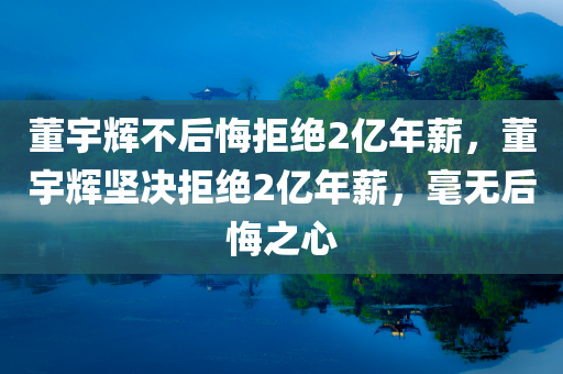 董宇辉不后悔拒绝2亿年薪，董宇辉坚决拒绝2亿年薪，毫无后悔之心，董宇辉坚决拒绝2亿年薪，态度坚定无后悔之心