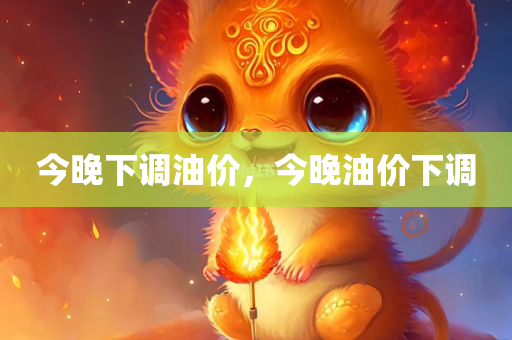 今晚下调油价，今晚油价下调，今晚油价下调，调整后的油价公布