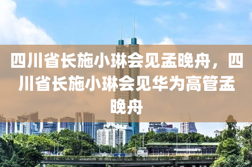 四川省长施小琳会见孟晚舟，四川省长施小琳会见华为高管孟晚舟，四川省长施小琳会见华为高管孟晚舟