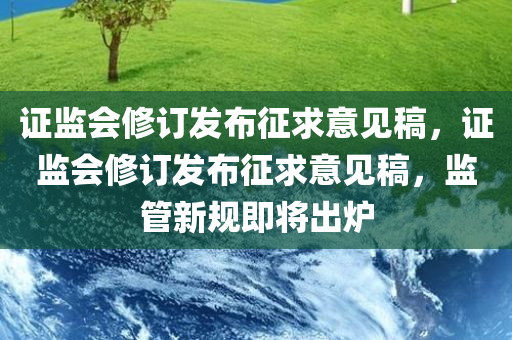 证监会修订发布征求意见稿，证监会修订发布征求意见稿，监管新规即将出炉，证监会发布监管新规征求意见稿，修订内容引关注