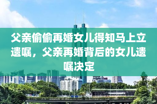 父亲偷偷再婚女儿得知马上立遗嘱，父亲再婚背后的女儿遗嘱决定，女儿得知父亲再婚背后的遗嘱决定，父女情感与遗产传承的纠葛