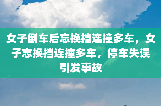 女子倒车后忘换挡连撞多车，女子忘换挡连撞多车，停车失误引发事故，女子停车失误引发连撞多车事故，倒车后忘换挡引发事故。