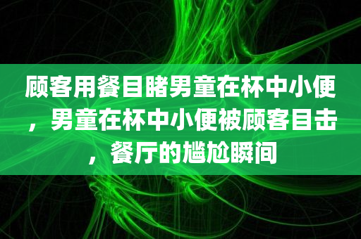 顾客用餐目睹男童在杯中小便，男童在杯中小便被顾客目击，餐厅的尴尬瞬间，餐厅尴尬瞬间，顾客目击男童在杯中小便