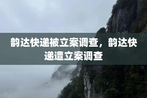 韵达快递被立案调查，韵达快递遭立案调查，韵达快递遭立案调查，监管部门展开深入调查