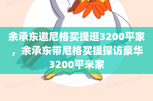 余承东邀尼格买提逛3200平家，余承东带尼格买提探访豪华3200平米家，余承东带尼格买提探访豪华家府，揭秘3200平米私宅内幕