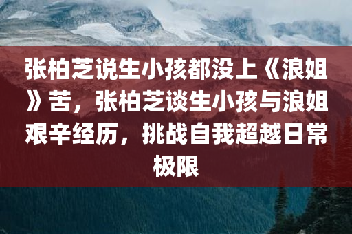 张柏芝说生小孩都没上《浪姐》苦，张柏芝谈生小孩与浪姐艰辛经历，挑战自我超越日常极限，张柏芝谈生小孩经历与浪姐艰辛挑战，超越日常极限的奋斗故事