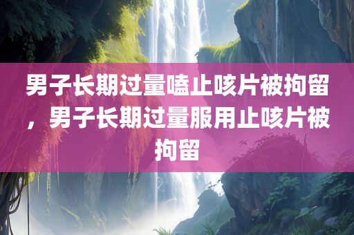 男子长期过量嗑止咳片被拘留，男子长期过量服用止咳片被拘留，男子长期过量服用止咳片遭拘留