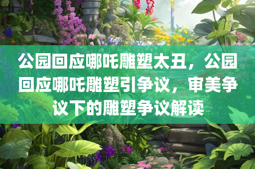 公园回应哪吒雕塑太丑，公园回应哪吒雕塑引争议，审美争议下的雕塑争议解读，公园回应哪吒雕塑争议，审美差异下的雕塑解读与争议