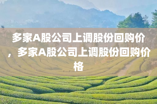 多家A股公司上调股份回购价，多家A股公司上调股份回购价格，多家A股公司上调股份回购价格，回购热潮持续升温