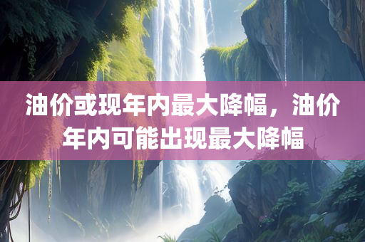 油价或现年内最大降幅，油价年内可能出现最大降幅
