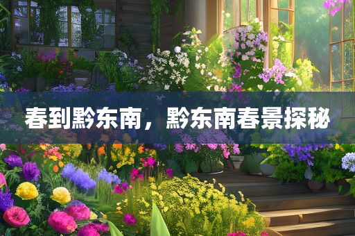 春到黔东南，黔东南春景探秘，黔东南春景探秘，醉美春季风光之旅