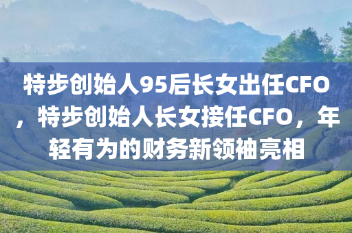 特步创始人95后长女出任CFO，特步创始人长女接任CFO，年轻有为的财务新领袖亮相，特步创始人长女接任CFO，年轻有为的财务新领袖亮相