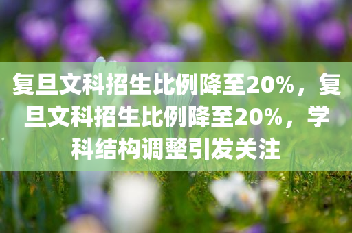 复旦文科招生比例降至20%，复旦文科招生比例降至20%，学科结构调整引发关注，复旦文科招生比例降至20%，学科结构调整引发社会关注热议