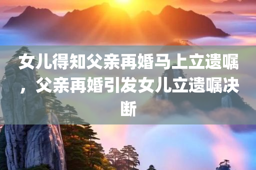 女儿得知父亲再婚马上立遗嘱，父亲再婚引发女儿立遗嘱决断，女儿因父亲再婚迅速立遗嘱，家庭变故触发遗产安排决断
