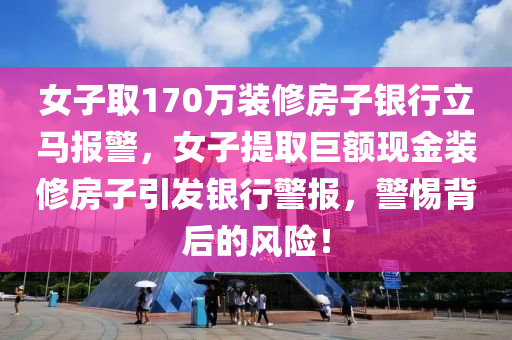 女子取170万装修房子银行立马报警，女子提取巨额现金装修房子引发银行警报，警惕背后的风险！，女子提取巨额现金装修房子引发银行警报，警惕风险背后的故事