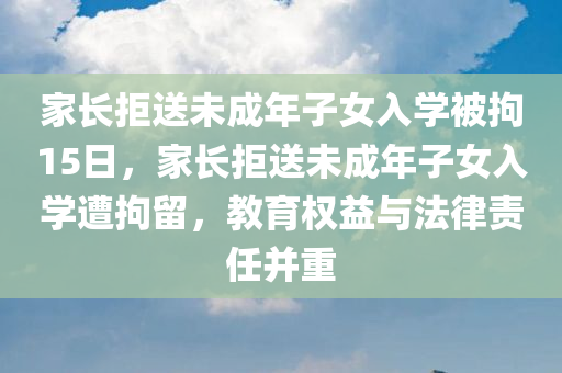 家长拒送未成年子女入学被拘15日，家长拒送未成年子女入学遭拘留，教育权益与法律责任并重，家长拒送未成年子女入学遭拘留，教育权益与法律责任并重引发关注