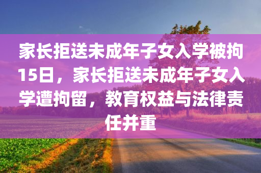 家长拒送未成年子女入学被拘15日，家长拒送未成年子女入学遭拘留，教育权益与法律责任并重，家长拒送未成年子女入学遭拘留，教育权益与法律责任并重引发关注