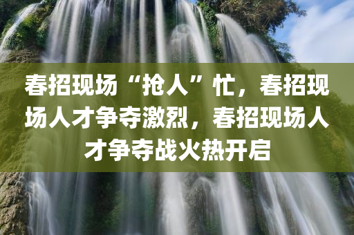春招现场“抢人”忙，春招现场人才争夺激烈，春招现场人才争夺战火热开启