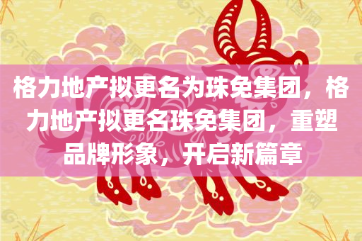 格力地产拟更名为珠免集团，格力地产拟更名珠免集团，重塑品牌形象，开启新篇章，格力地产重塑品牌形象，更名为珠免集团开启新篇章