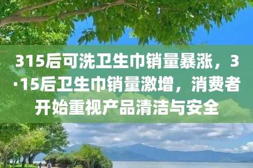315后可洗卫生巾销量暴涨，3·15后卫生巾销量激增，消费者开始重视产品清洁与安全，3·15后消费者重视产品清洁与安全，可洗卫生巾销量激增