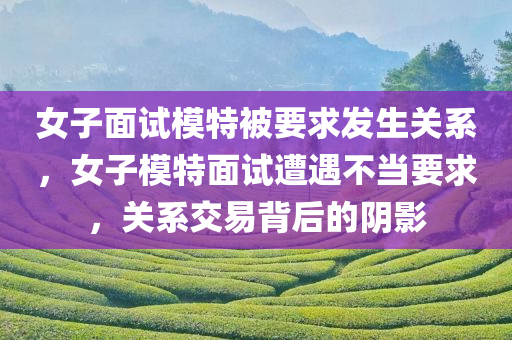女子面试模特被要求发生关系，女子模特面试遭遇不当要求，关系交易背后的阴影，女子模特面试遭遇不当要求，关系交易背后的阴影与勇气揭露
