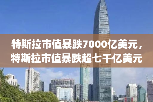 特斯拉市值暴跌7000亿美元，特斯拉市值暴跌超七千亿美元，特斯拉市值暴跌七千亿美元引发市场震荡
