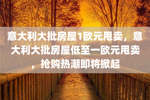 意大利大批房屋1欧元甩卖，意大利大批房屋低至一欧元甩卖，抢购热潮即将掀起，意大利大批房屋低至一欧元甩卖，抢购热潮蓄势待发