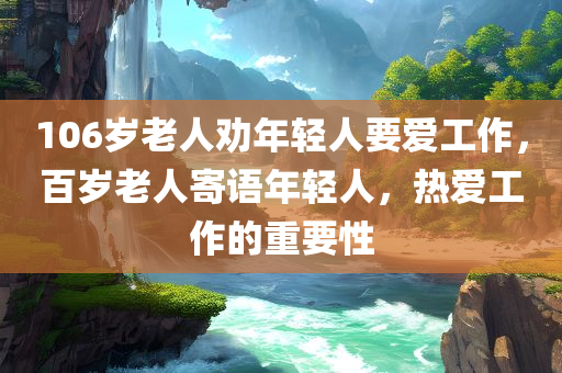 106岁老人劝年轻人要爱工作，百岁老人寄语年轻人，热爱工作的重要性，百岁老人寄语年轻人，热爱工作的重要性，106岁老人分享生活智慧