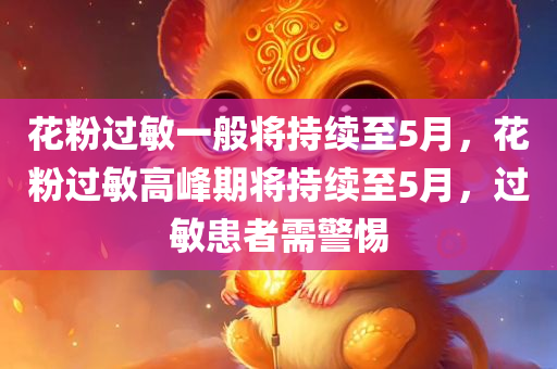 花粉过敏一般将持续至5月，花粉过敏高峰期将持续至5月，过敏患者需警惕，花粉过敏高峰期持续至5月，患者需警惕防备