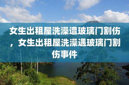 女生出租屋洗澡遭玻璃门割伤，女生出租屋洗澡遇玻璃门割伤事件，女生出租屋洗澡遭遇玻璃门割伤事件