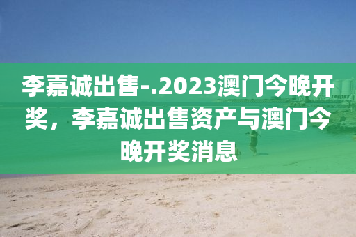 李嘉诚出售-.2023澳门今晚开奖，李嘉诚出售资产与澳门今晚开奖消息，李嘉诚出售资产与澳门今晚开奖消息关注热议标题揭晓