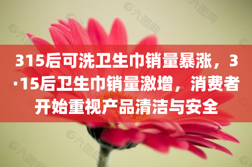 315后可洗卫生巾销量暴涨，3·15后卫生巾销量激增，消费者开始重视产品清洁与安全，3·15后消费者重视产品清洁与安全，可洗卫生巾销量激增