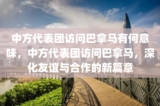 中方代表团访问巴拿马有何意味，中方代表团访问巴拿马，深化友谊与合作的新篇章，中方代表团访问巴拿马，深化友谊与合作的新篇章，展现双边关系新意味