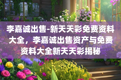 李嘉诚出售-新天天彩免费资料大全，李嘉诚出售资产与免费资料大全新天天彩揭秘