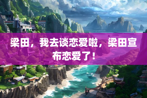梁田，我去谈恋爱啦，梁田宣布恋爱了！，梁田宣布恋爱喜讯，携手步入甜蜜爱情之旅！
