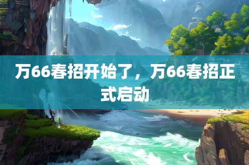 万66春招开始了，万66春招正式启动，万66春招正式启动，招聘季火热开启！