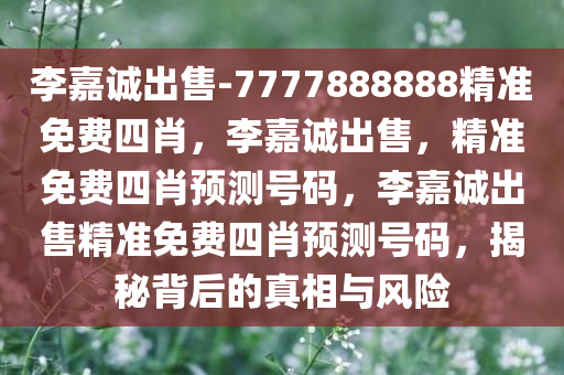 李嘉诚出售-7777888888精准免费四肖，李嘉诚出售，精准免费四肖预测号码，李嘉诚出售精准免费四肖预测号码，揭秘背后的真相与风险