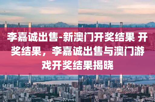 李嘉诚出售-新澳门开奖结果 开奖结果，李嘉诚出售与澳门游戏开奖结果揭晓，李嘉诚出售与澳门游戏开奖结果揭晓，新澳门开奖结果公布