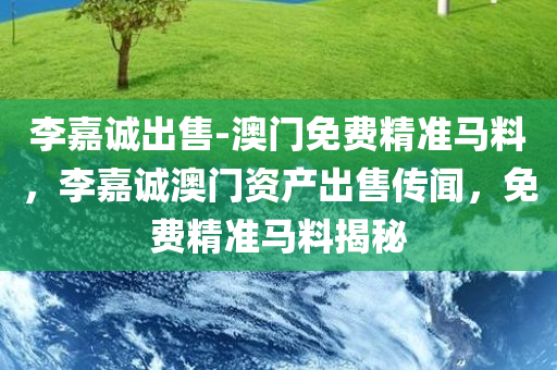 李嘉诚出售-澳门免费精准马料，李嘉诚澳门资产出售传闻，免费精准马料揭秘，李嘉诚澳门资产出售传闻揭秘，免费精准马料背后的真相