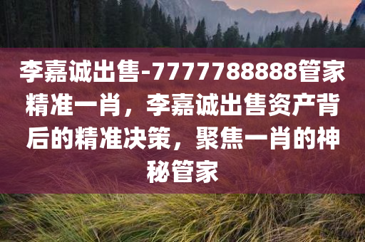 李嘉诚出售-7777788888管家精准一肖，李嘉诚出售资产背后的精准决策，聚焦一肖的神秘管家，李嘉诚资产出售背后的神秘管家，精准决策聚焦一肖的秘密
