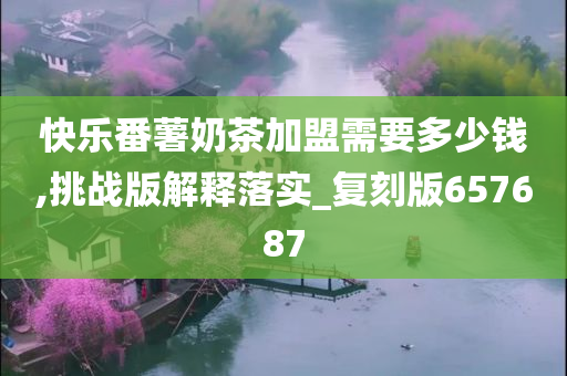 快乐番薯奶茶加盟需要多少钱,挑战版解释落实_复刻版657687
