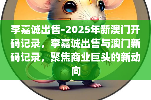 李嘉诚出售-2025年新澳门开码记录，李嘉诚出售与澳门新码记录，聚焦商业巨头的新动向，李嘉诚出售澳门新码记录，聚焦商业巨头的新动向与澳门开码历程