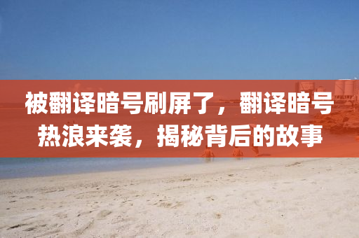 被翻译暗号刷屏了，翻译暗号热浪来袭，揭秘背后的故事，揭秘翻译暗号背后的故事，热浪来袭，刷屏现象解析