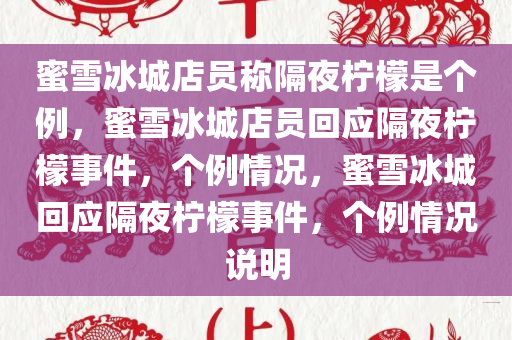 蜜雪冰城店员称隔夜柠檬是个例，蜜雪冰城店员回应隔夜柠檬事件，个例情况，蜜雪冰城回应隔夜柠檬事件，个例情况说明