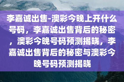 李嘉诚出售-澳彩今晚上开什么号码，李嘉诚出售背后的秘密，澳彩今晚号码预测揭晓，李嘉诚出售背后的秘密与澳彩今晚号码预测揭晓