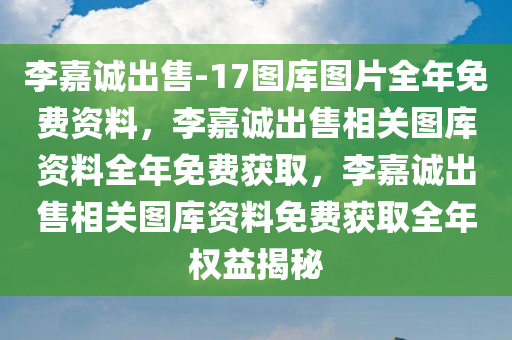 李嘉诚出售-17图库图片全年免费资料，李嘉诚出售相关图库资料全年免费获取，李嘉诚出售相关图库资料免费获取全年权益揭秘